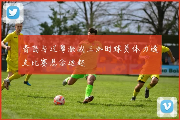 青岛与辽粤激战三加时球员体力透支比赛悬念迭起