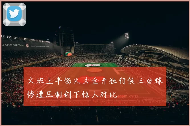 文班上半场火力全开独行侠三分球惨遭压制创下惊人对比