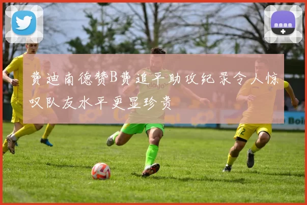 费迪南德赞B费追平助攻纪录令人惊叹队友水平更显珍贵
